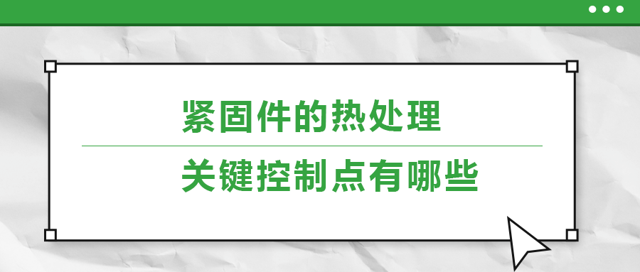 緊固件的熱處理，關(guān)鍵控制點(diǎn)有哪些