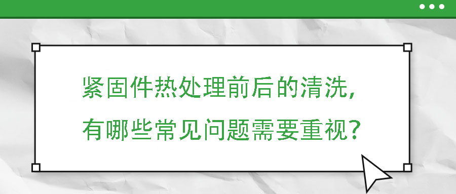 緊固件熱處理前后的清洗，有哪些常見問題需要重視？